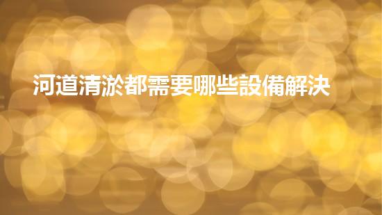 河道清淤都需要哪些設備解決河道污染的革新技術，讓水質保持清潔！